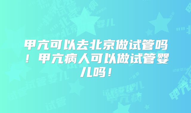 甲亢可以去北京做试管吗！甲亢病人可以做试管婴儿吗！