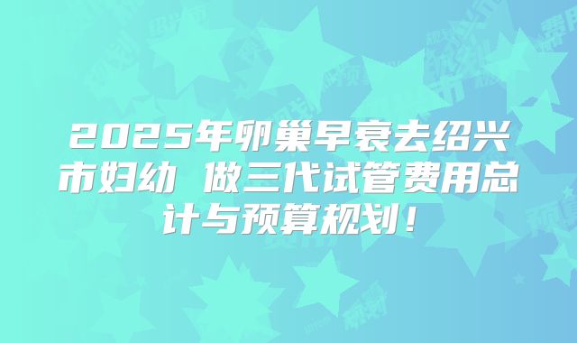 2025年卵巢早衰去绍兴市妇幼 做三代试管费用总计与预算规划！
