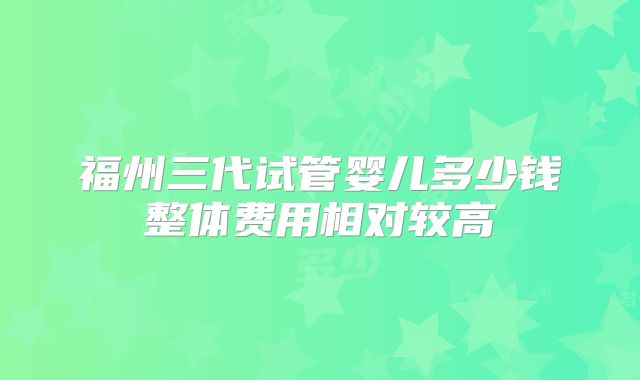 福州三代试管婴儿多少钱整体费用相对较高