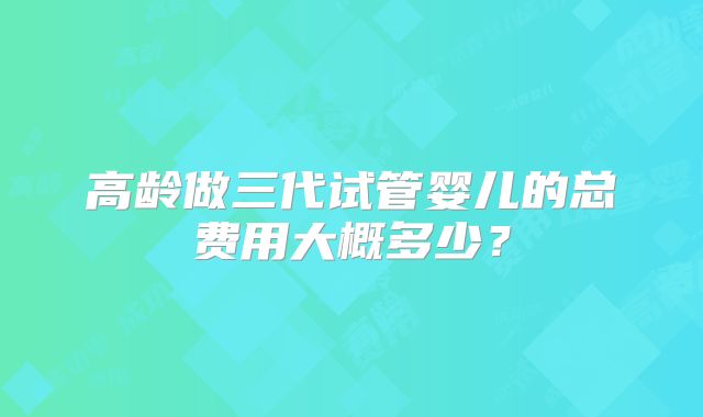 高龄做三代试管婴儿的总费用大概多少？