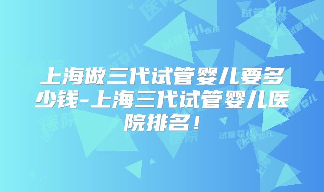 上海做三代试管婴儿要多少钱-上海三代试管婴儿医院排名！
