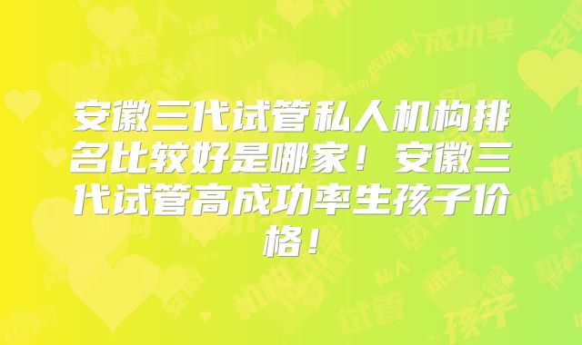 安徽三代试管私人机构排名比较好是哪家!安徽三代试管高成功率生孩子价格!