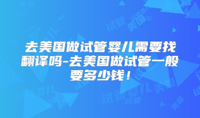 去美国做试管婴儿需要找翻译吗-去美国做试管一般要多少钱！
