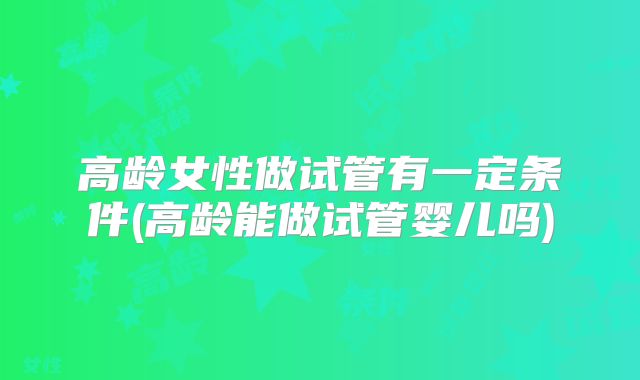 高龄女性做试管有一定条件(高龄能做试管婴儿吗)