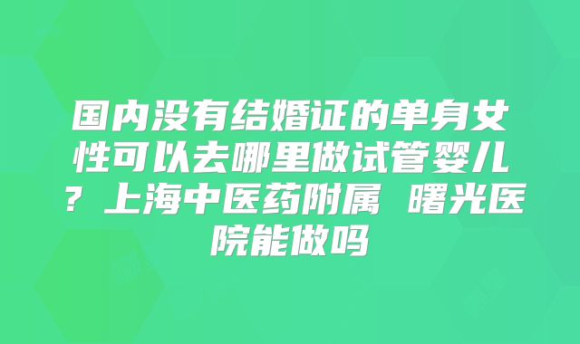 国内没有结婚证的单身女性可以去哪里做试管婴儿?上海中医药附属 曙光医院能做吗