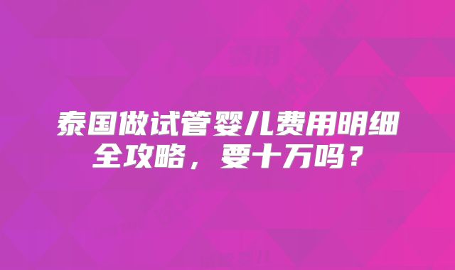 泰国做试管婴儿费用明细全攻略，要十万吗？