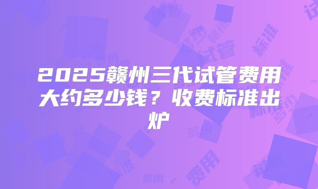 2025赣州三代试管费用大约多少钱？收费标准出炉