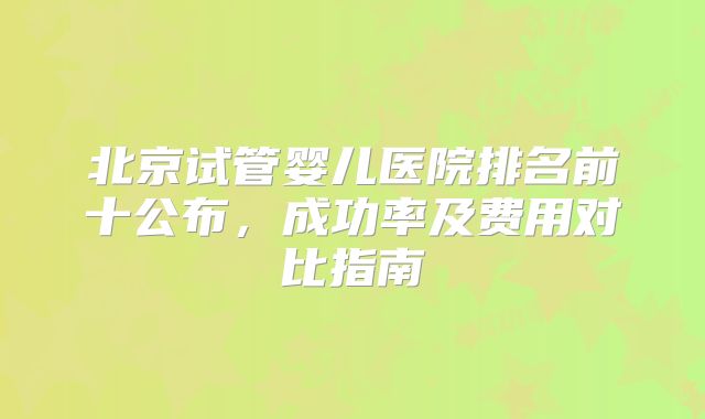 北京试管婴儿医院排名前十公布,成功率及费用对比指南