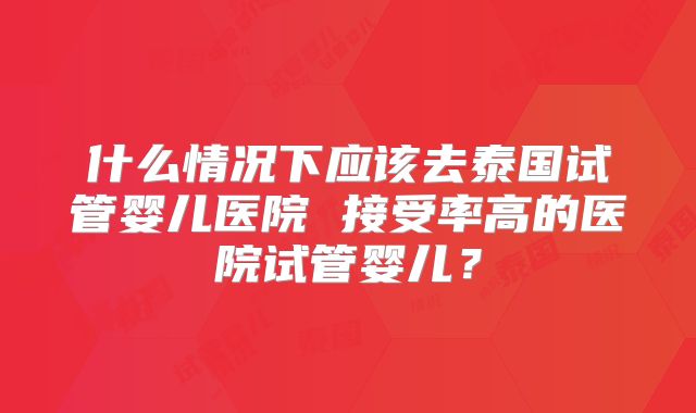 什么情况下应该去泰国试管婴儿医院 接受率高的医院试管婴儿？