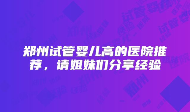 郑州试管婴儿高的医院推荐,请姐妹们分享经验