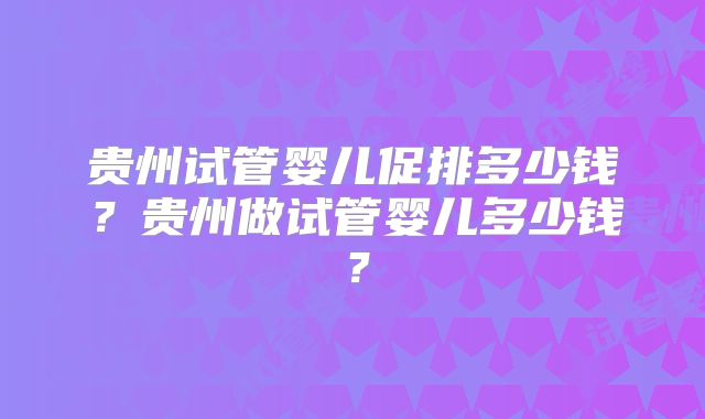 贵州试管婴儿促排多少钱？贵州做试管婴儿多少钱？