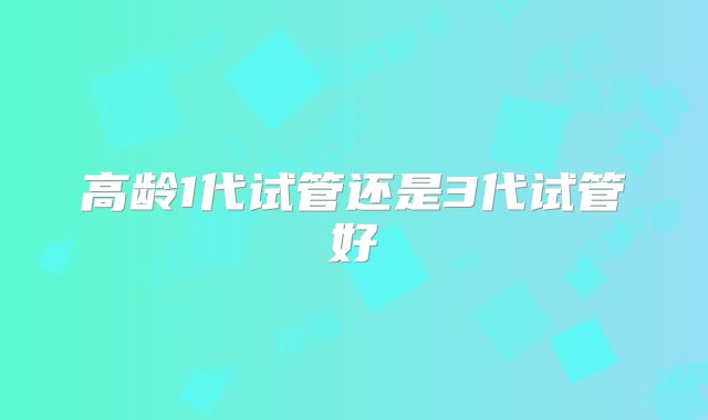 高龄1代试管还是3代试管好