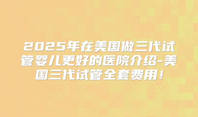 2025年在美国做三代试管婴儿更好的医院介绍-美国三代试管全套费用！