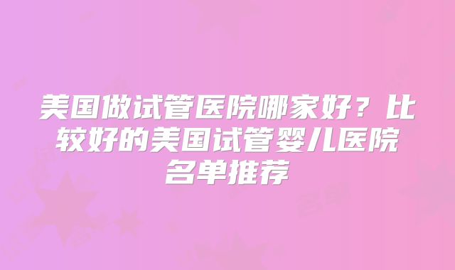 美国做试管医院哪家好?比较好的美国试管婴儿医院名单推荐