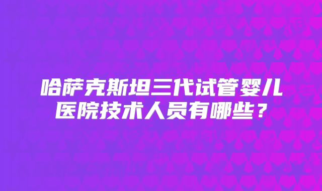 哈萨克斯坦三代试管婴儿医院技术人员有哪些？