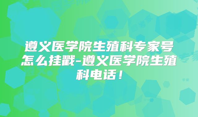 遵义医学院生殖科专家号怎么挂戳-遵义医学院生殖科电话!