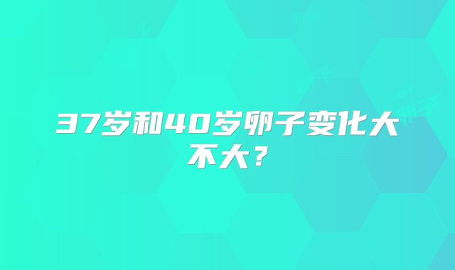 37岁和40岁卵子变化大不大？