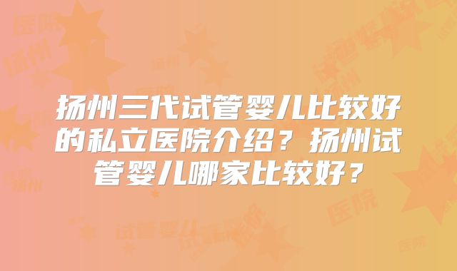 扬州三代试管婴儿比较好的私立医院介绍？扬州试管婴儿哪家比较好？