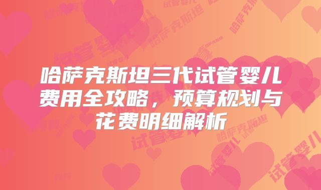 哈萨克斯坦三代试管婴儿费用全攻略，预算规划与花费明细解析