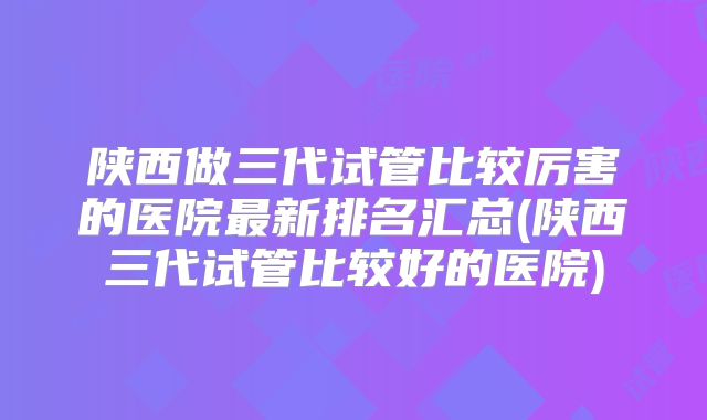陕西做三代试管比较厉害的医院最新排名汇总(陕西三代试管比较好的医院)