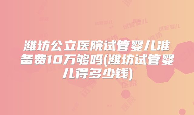潍坊公立医院试管婴儿准备费10万够吗(潍坊试管婴儿得多少钱)