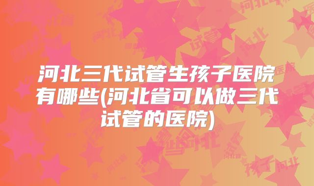 河北三代试管生孩子医院有哪些(河北省可以做三代试管的医院)
