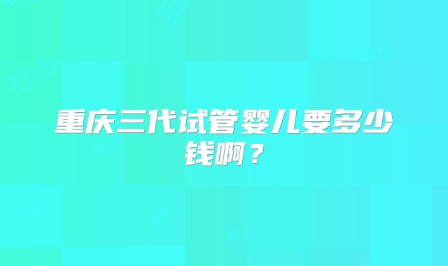 重庆三代试管婴儿要多少钱啊？
