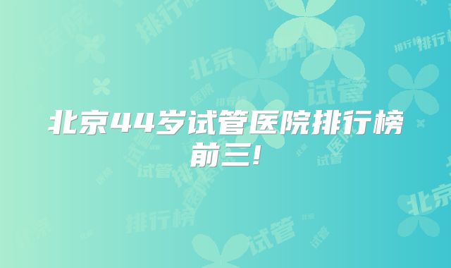北京44岁试管医院排行榜前三!