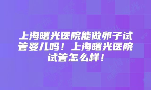上海曙光医院能做卵子试管婴儿吗！上海曙光医院试管怎么样！