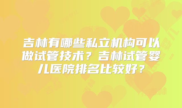 吉林有哪些私立机构可以做试管技术?吉林试管婴儿医院排名比较好?