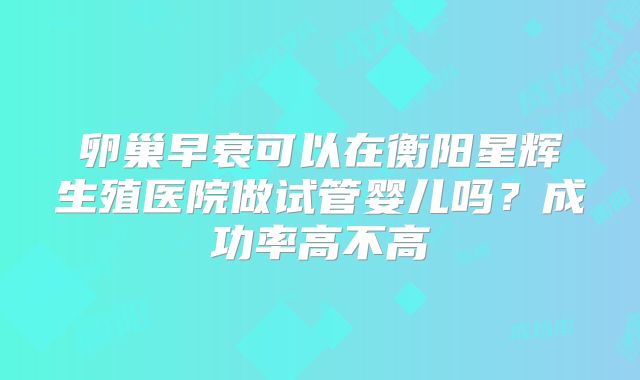 卵巢早衰可以在衡阳星辉生殖医院做试管婴儿吗？成功率高不高