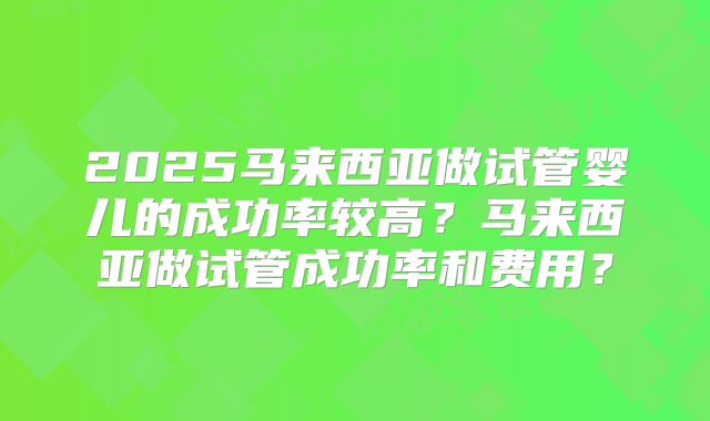 2025马来西亚做试管婴儿的成功率较高？马来西亚做试管成功率和费用？
