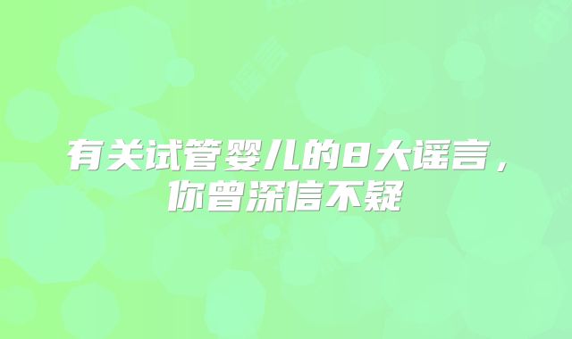 有关试管婴儿的8大谣言,你曾深信不疑