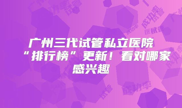 广州三代试管私立医院“排行榜”更新！看对哪家感兴趣