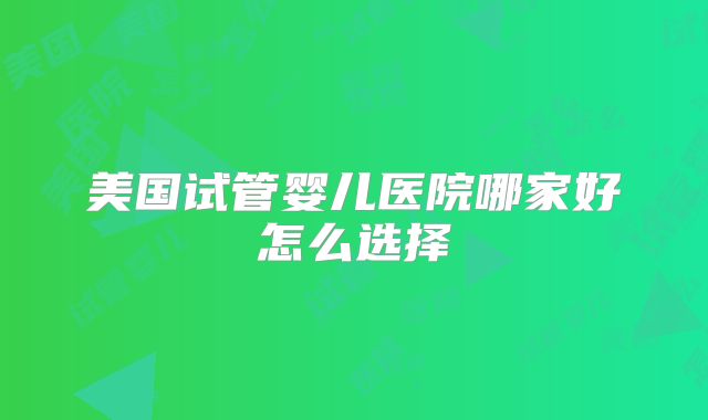 美国试管婴儿医院哪家好怎么选择