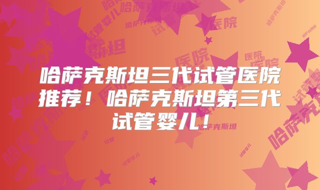 哈萨克斯坦三代试管医院推荐！哈萨克斯坦第三代试管婴儿！
