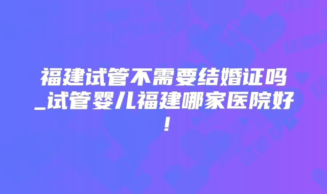 福建试管不需要结婚证吗_试管婴儿福建哪家医院好！