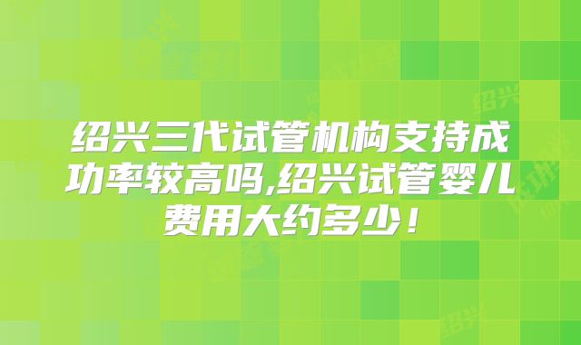 绍兴三代试管机构支持成功率较高吗,绍兴试管婴儿费用大约多少!