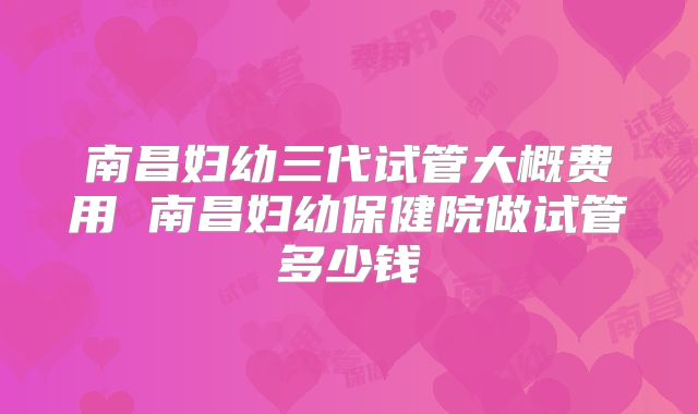 南昌妇幼三代试管大概费用 南昌妇幼保健院做试管多少钱