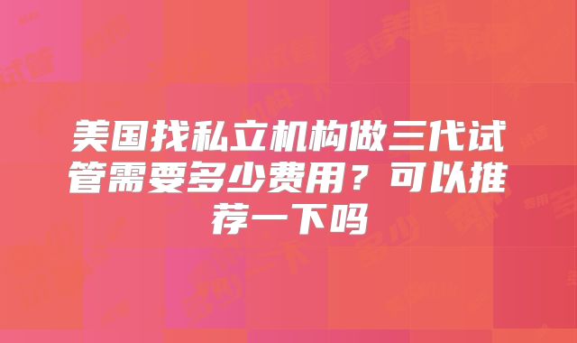 美国找私立机构做三代试管需要多少费用？可以推荐一下吗