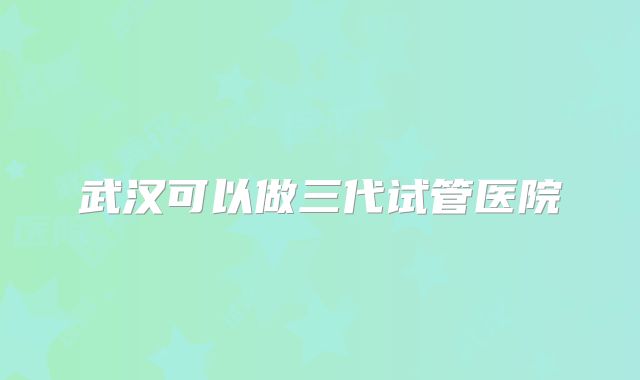 武汉可以做三代试管医院