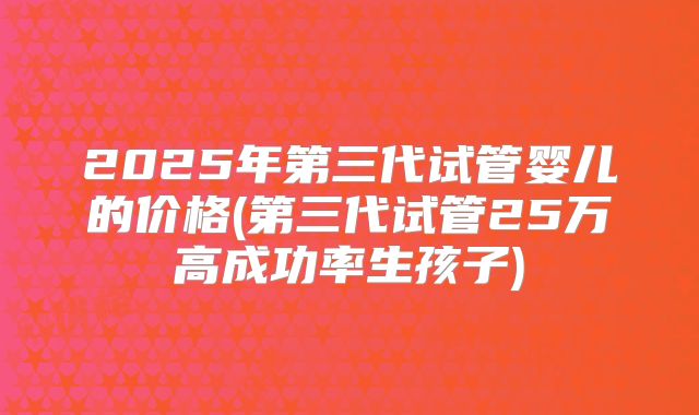 2025年第三代试管婴儿的价格(第三代试管25万高成功率生孩子)