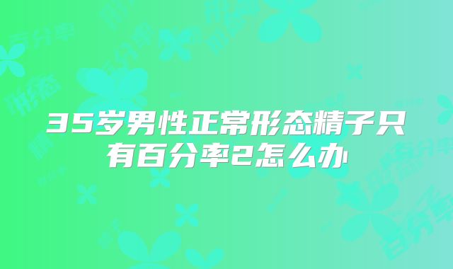 35岁男性正常形态精子只有百分率2怎么办