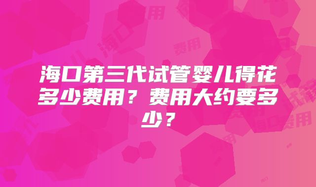 海口第三代试管婴儿得花多少费用？费用大约要多少？