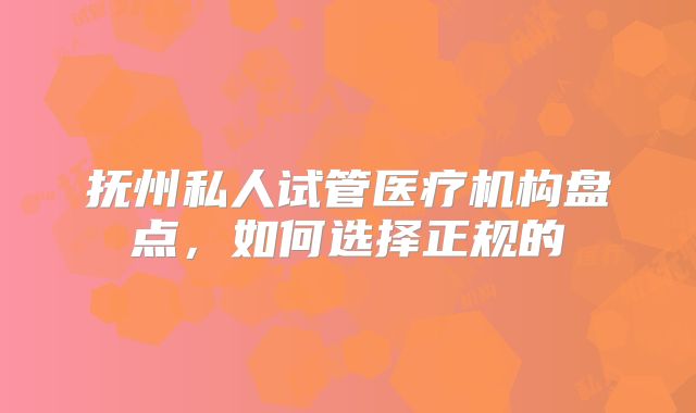 抚州私人试管医疗机构盘点,如何选择正规的