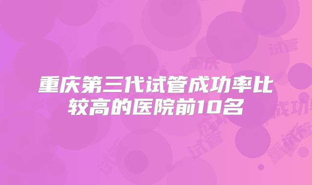 重庆第三代试管成功率比较高的医院前10名