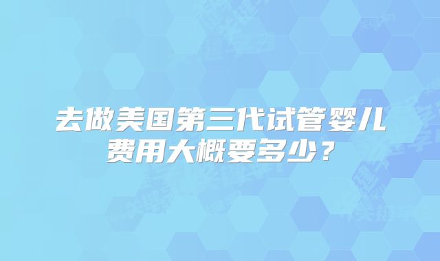 去做美国第三代试管婴儿费用大概要多少？