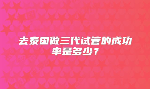 去泰国做三代试管的成功率是多少？