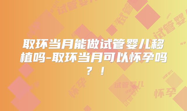 取环当月能做试管婴儿移植吗-取环当月可以怀孕吗？！