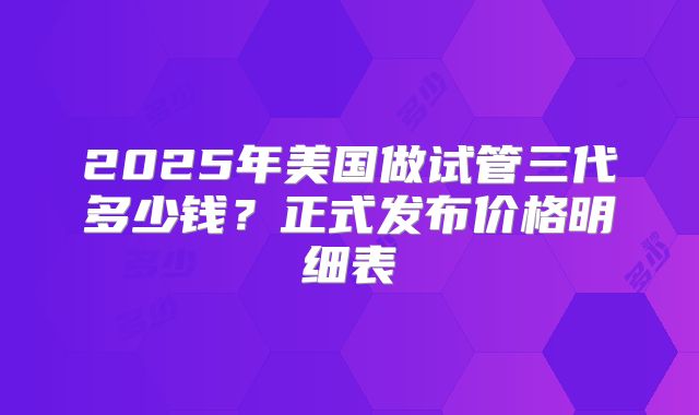 2025年美国做试管三代多少钱?正式发布价格明细表